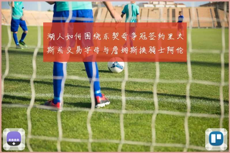 湖人如何围绕东契奇争冠签约里夫斯或交易字母与詹姆斯换骑士阿伦