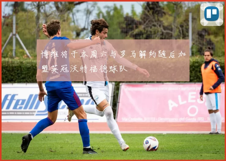 博维将于本周六与罗马解约随后加盟英冠沃特福德球队