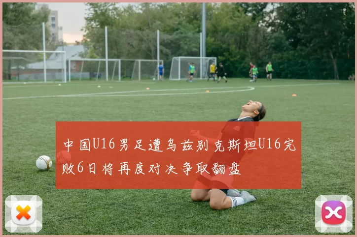 中国U16男足遭乌兹别克斯坦U16完败6日将再度对决争取翻盘