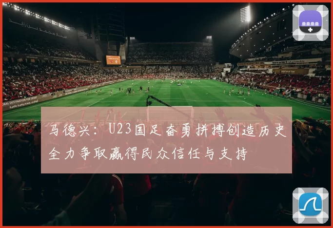 马德兴：U23国足奋勇拼搏创造历史全力争取赢得民众信任与支持