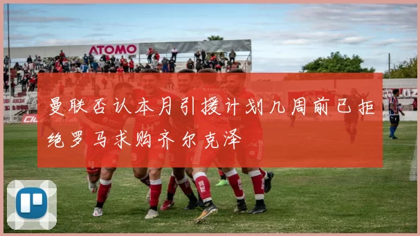 曼联否认本月引援计划几周前已拒绝罗马求购齐尔克泽