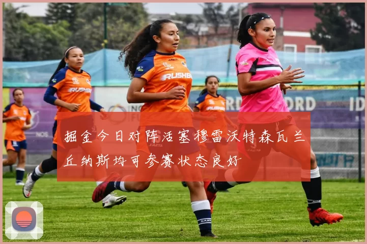 掘金今日对阵活塞穆雷沃特森瓦兰丘纳斯均可参赛状态良好