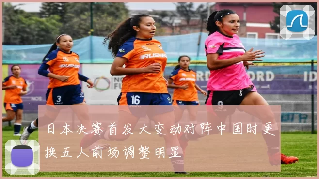 日本决赛首发大变动对阵中国时更换五人前场调整明显